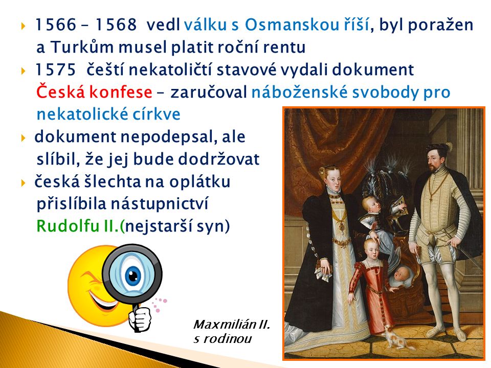  1566 – 1568 vedl válku s Osmanskou říší, byl poražen a Turkům musel platit roční rentu  1575 čeští nekatoličtí stavové vydali dokument Česká konfese – zaručoval náboženské svobody pro nekatolické církve  dokument nepodepsal, ale slíbil, že jej bude dodržovat  česká šlechta na oplátku přislíbila nástupnictví Rudolfu II.(nejstarší syn) Maxmilián II.