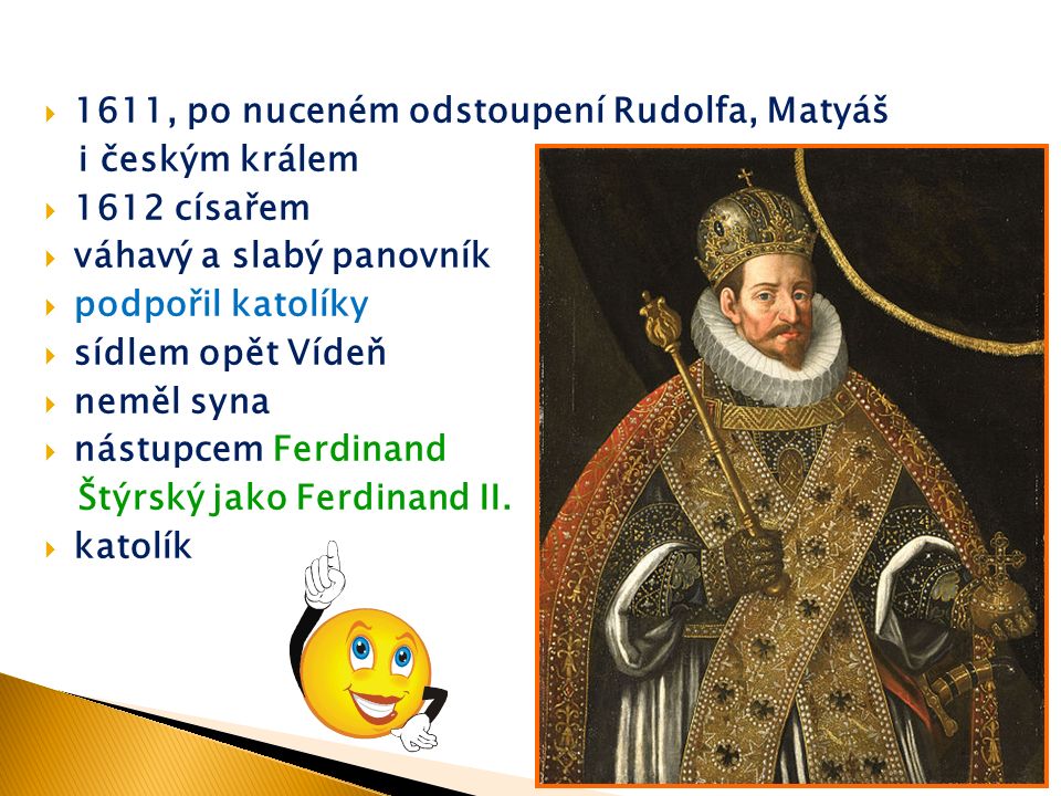  1611, po nuceném odstoupení Rudolfa, Matyáš i českým králem  1612 císařem  váhavý a slabý panovník  podpořil katolíky  sídlem opět Vídeň  neměl syna  nástupcem Ferdinand Štýrský jako Ferdinand II.