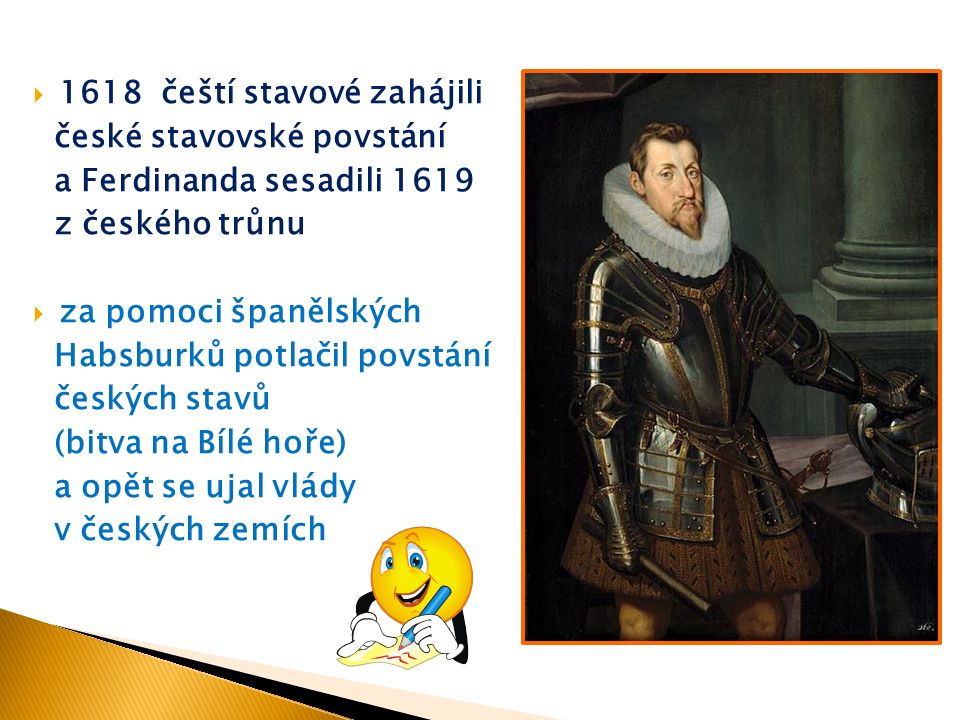  1618 čeští stavové zahájili české stavovské povstání a Ferdinanda sesadili 1619 z českého trůnu  za pomoci španělských Habsburků potlačil povstání českých stavů (bitva na Bílé hoře) a opět se ujal vlády v českých zemích