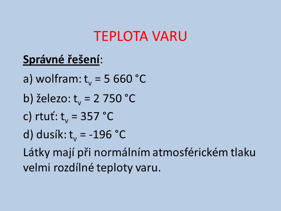 TEPLOTA VARU Správné řešení: a) wolfram: t v = °C b) železo: t v = °C c) rtuť: t v = 357 °C d) dusík: t v = -196 °C Látky mají při normálním atmosférickém tlaku velmi rozdílné teploty varu.