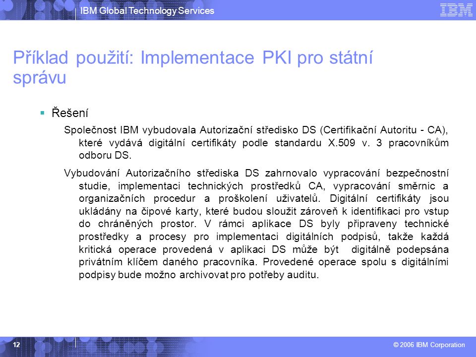 IBM Global Technology Services © 2006 IBM Corporation 12 Příklad použití: Implementace PKI pro státní správu  Řešení Společnost IBM vybudovala Autorizační středisko DS (Certifikační Autoritu - CA), které vydává digitální certifikáty podle standardu X.509 v.