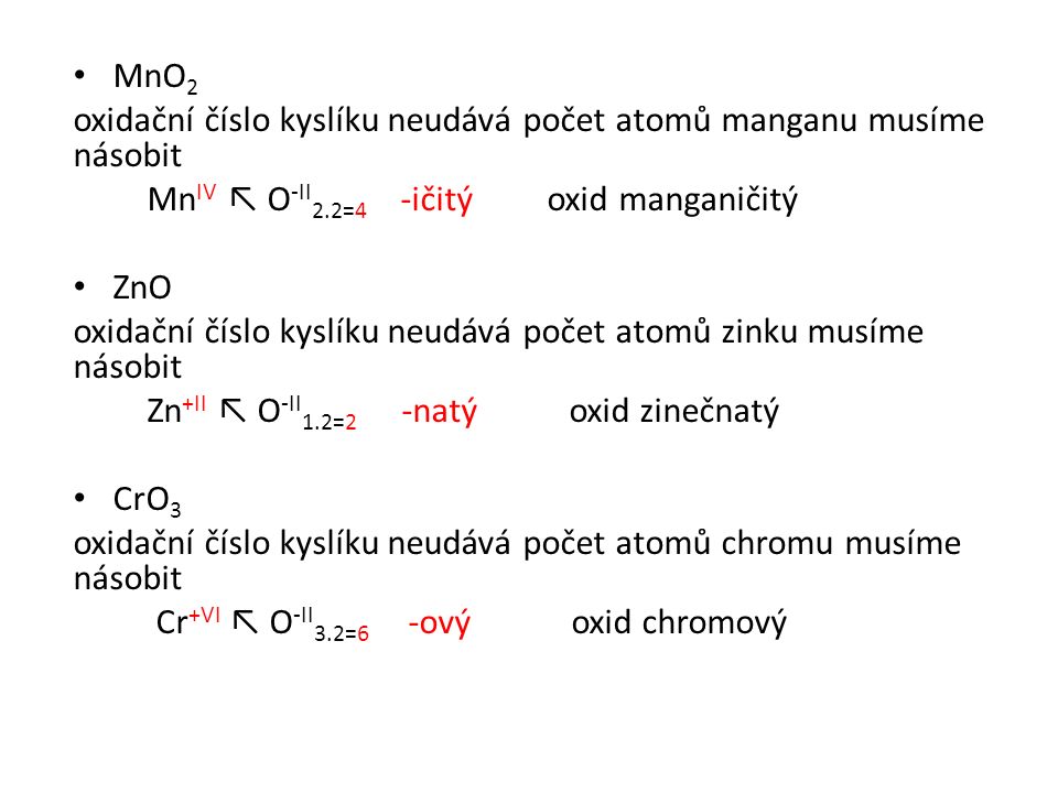 MnO 2 oxidační číslo kyslíku neudává počet atomů manganu musíme násobit Mn IV ↖ O -II 2.2=4 -ičitý oxid manganičitý ZnO oxidační číslo kyslíku neudává počet atomů zinku musíme násobit Zn +II ↖ O -II 1.2=2 -natý oxid zinečnatý CrO 3 oxidační číslo kyslíku neudává počet atomů chromu musíme násobit Cr +VI ↖ O -II 3.2=6 -ový oxid chromový