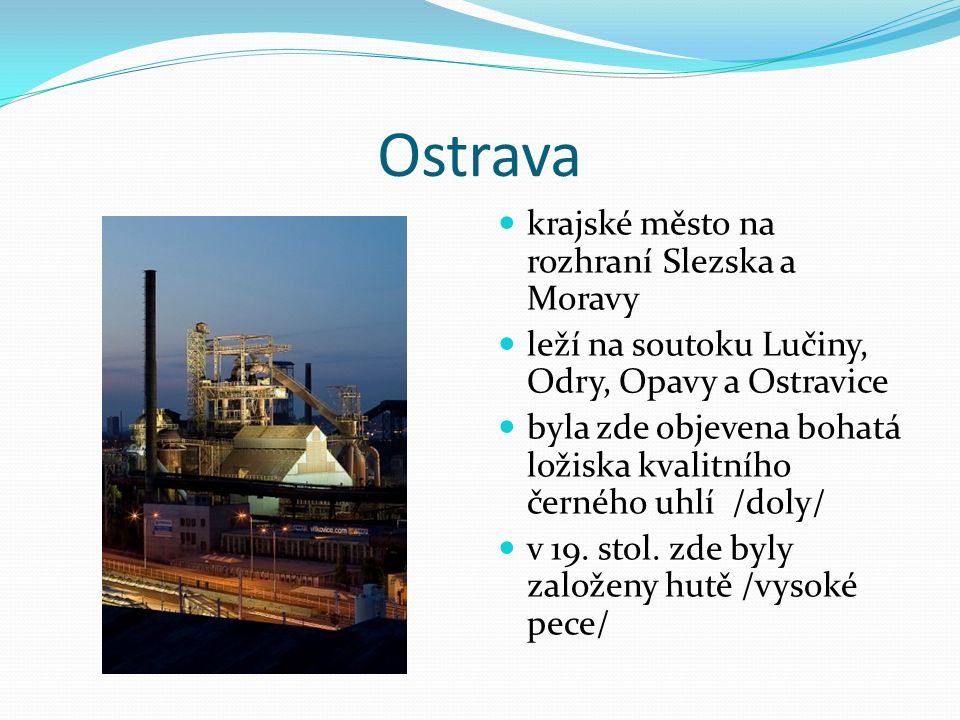 Ostrava krajské město na rozhraní Slezska a Moravy leží na soutoku Lučiny, Odry, Opavy a Ostravice byla zde objevena bohatá ložiska kvalitního černého uhlí /doly/ v 19.