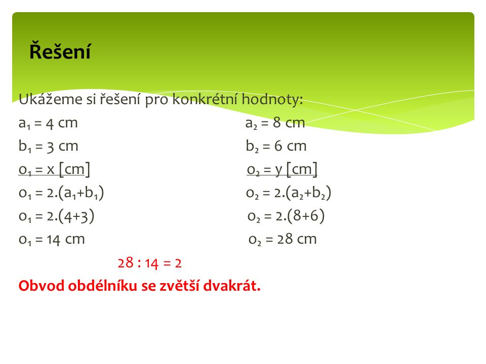 Ukážeme si řešení pro konkrétní hodnoty: a₁ = 4 cm a₂ = 8 cm b₁ = 3 cm b₂ = 6 cm o₁ = x [cm] o₂ = y [cm] o₁ = 2.(a₁+b₁) o₂ = 2.(a₂+b₂) o₁ = 2.(4+3) o₂ = 2.(8+6) o₁ = 14 cm o₂ = 28 cm 28 : 14 = 2 Obvod obdélníku se zvětší dvakrát.