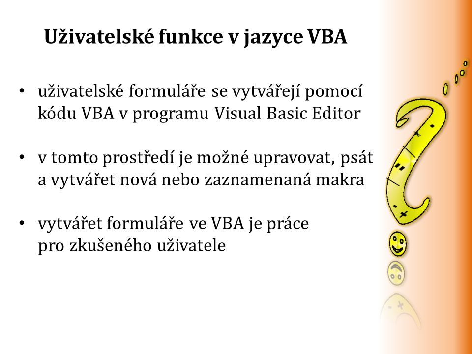 Uživatelské funkce v jazyce VBA uživatelské formuláře se vytvářejí pomocí kódu VBA v programu Visual Basic Editor v tomto prostředí je možné upravovat, psát a vytvářet nová nebo zaznamenaná makra vytvářet formuláře ve VBA je práce pro zkušeného uživatele