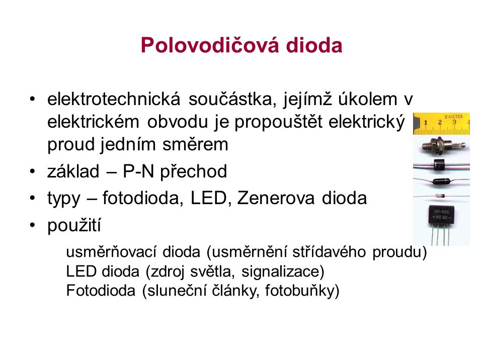 Polovodičová dioda elektrotechnická součástka, jejímž úkolem v elektrickém obvodu je propouštět elektrický proud jedním směrem základ – P-N přechod typy – fotodioda, LED, Zenerova dioda použití usměrňovací dioda (usměrnění střídavého proudu) LED dioda (zdroj světla, signalizace) Fotodioda (sluneční články, fotobuňky)