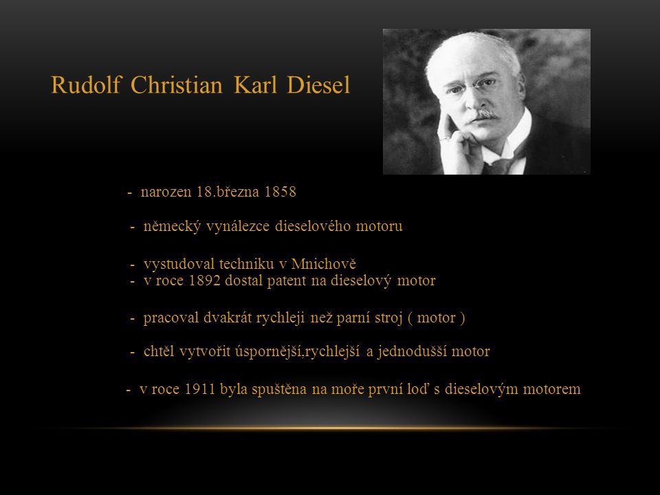 Rudolf Christian Karl Diesel - narozen 18.března německý vynálezce dieselového motoru - vystudoval techniku v Mnichově - v roce 1892 dostal patent na dieselový motor - pracoval dvakrát rychleji než parní stroj ( motor ) - chtěl vytvořit úspornější,rychlejší a jednodušší motor - v roce 1911 byla spuštěna na moře první loď s dieselovým motorem