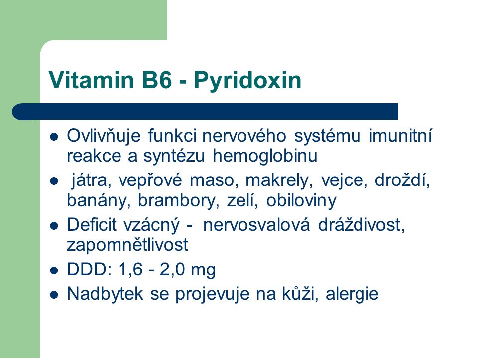 Vitamin B6 - Pyridoxin Ovlivňuje funkci nervového systému imunitní reakce a syntézu hemoglobinu játra, vepřové maso, makrely, vejce, droždí, banány, brambory, zelí, obiloviny Deficit vzácný - nervosvalová dráždivost, zapomnětlivost DDD: 1,6 - 2,0 mg Nadbytek se projevuje na kůži, alergie