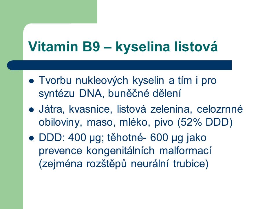Vitamin B9 – kyselina listová Tvorbu nukleových kyselin a tím i pro syntézu DNA, buněčné dělení Játra, kvasnice, listová zelenina, celozrnné obiloviny, maso, mléko, pivo (52% DDD) DDD: 400 μg; těhotné- 600 μg jako prevence kongenitálních malformací (zejména rozštěpů neurální trubice)