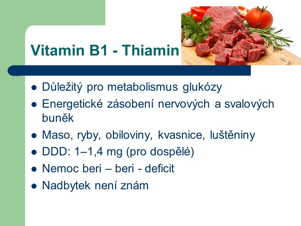 Vitamin B1 - Thiamin Důležitý pro metabolismus glukózy Energetické zásobení nervových a svalových buněk Maso, ryby, obiloviny, kvasnice, luštěniny DDD: 1–1,4 mg (pro dospělé) Nemoc beri – beri - deficit Nadbytek není znám