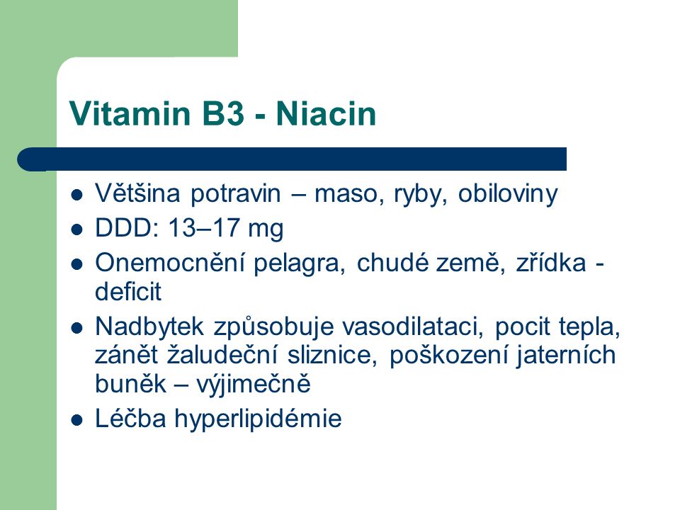 Vitamin B3 - Niacin Většina potravin – maso, ryby, obiloviny DDD: 13–17 mg Onemocnění pelagra, chudé země, zřídka - deficit Nadbytek způsobuje vasodilataci, pocit tepla, zánět žaludeční sliznice, poškození jaterních buněk – výjimečně Léčba hyperlipidémie