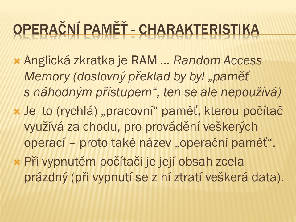  Anglická zkratka je RAM … Random Access Memory (doslovný překlad by byl „paměť s náhodným přístupem , ten se ale nepoužívá)  Je to (rychlá) „pracovní paměť, kterou počítač využívá za chodu, pro provádění veškerých operací – proto také název „operační paměť .