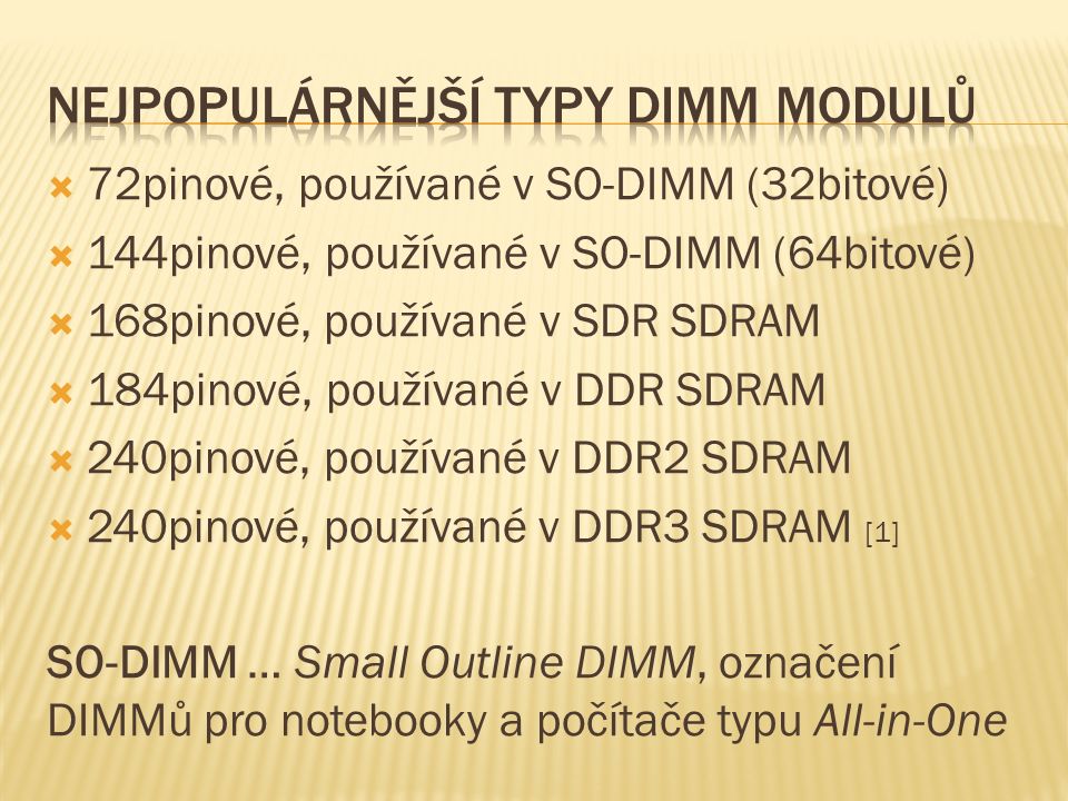  72pinové, používané v SO-DIMM (32bitové)  144pinové, používané v SO-DIMM (64bitové)  168pinové, používané v SDR SDRAM  184pinové, používané v DDR SDRAM  240pinové, používané v DDR2 SDRAM  240pinové, používané v DDR3 SDRAM [1] SO-DIMM … Small Outline DIMM, označení DIMMů pro notebooky a počítače typu All-in-One