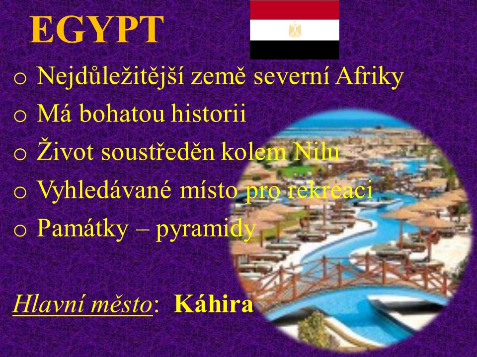 EGYPT o Nejdůležitější země severní Afriky o Má bohatou historii o Život soustředěn kolem Nilu o Vyhledávané místo pro rekreaci o Památky – pyramidy Hlavní město: Káhira