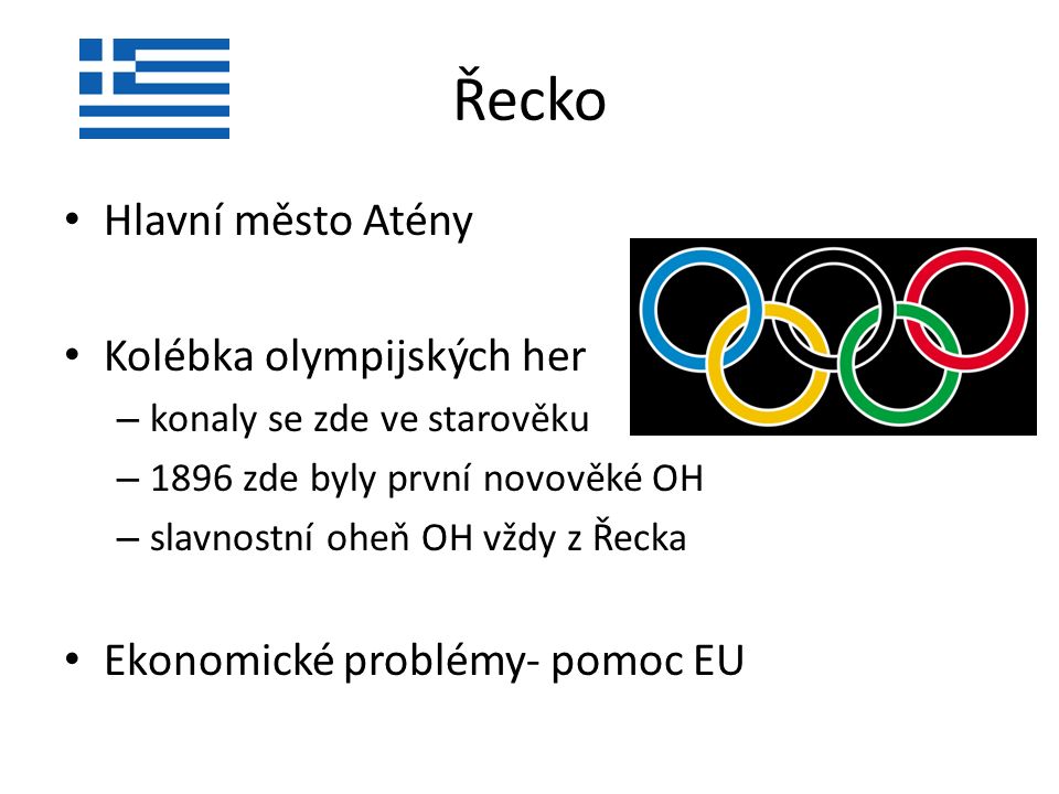 Řecko Hlavní město Atény Kolébka olympijských her – konaly se zde ve starověku – 1896 zde byly první novověké OH – slavnostní oheň OH vždy z Řecka Ekonomické problémy- pomoc EU