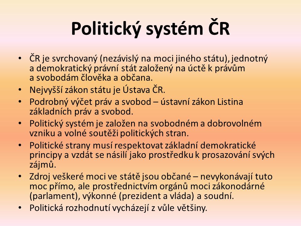 Politický systém ČR ČR je svrchovaný (nezávislý na moci jiného státu), jednotný a demokratický právní stát založený na úctě k právům a svobodám člověka a občana.