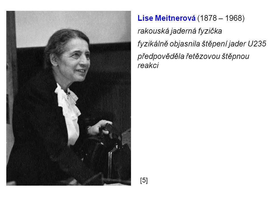 Lise Meitnerová (1878 – 1968) rakouská jaderná fyzička fyzikálně objasnila štěpení jader U235 předpověděla řetězovou štěpnou reakci [5]