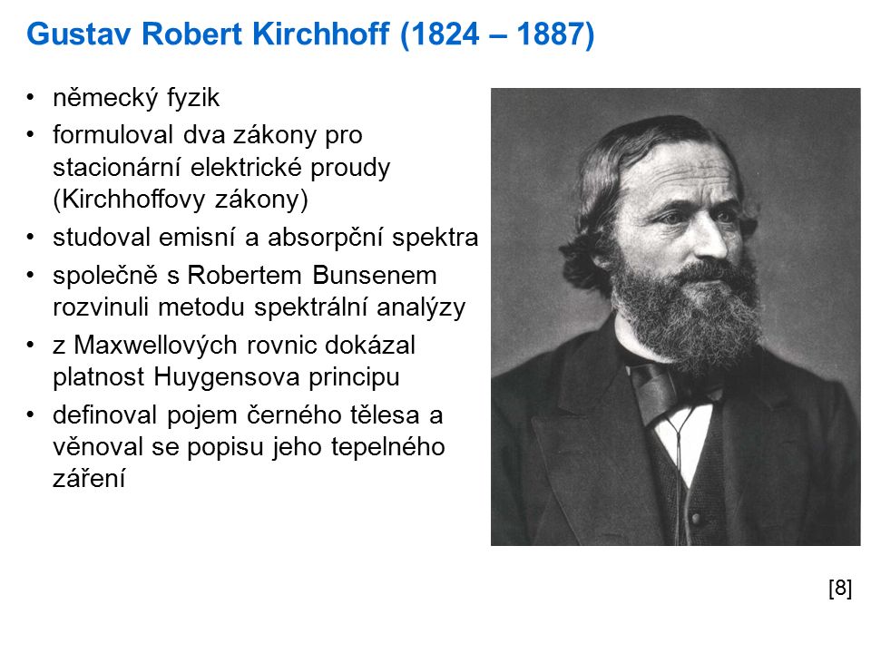 Gustav Robert Kirchhoff (1824 – 1887) [8] německý fyzik formuloval dva zákony pro stacionární elektrické proudy (Kirchhoffovy zákony) studoval emisní a absorpční spektra společně s Robertem Bunsenem rozvinuli metodu spektrální analýzy z Maxwellových rovnic dokázal platnost Huygensova principu definoval pojem černého tělesa a věnoval se popisu jeho tepelného záření