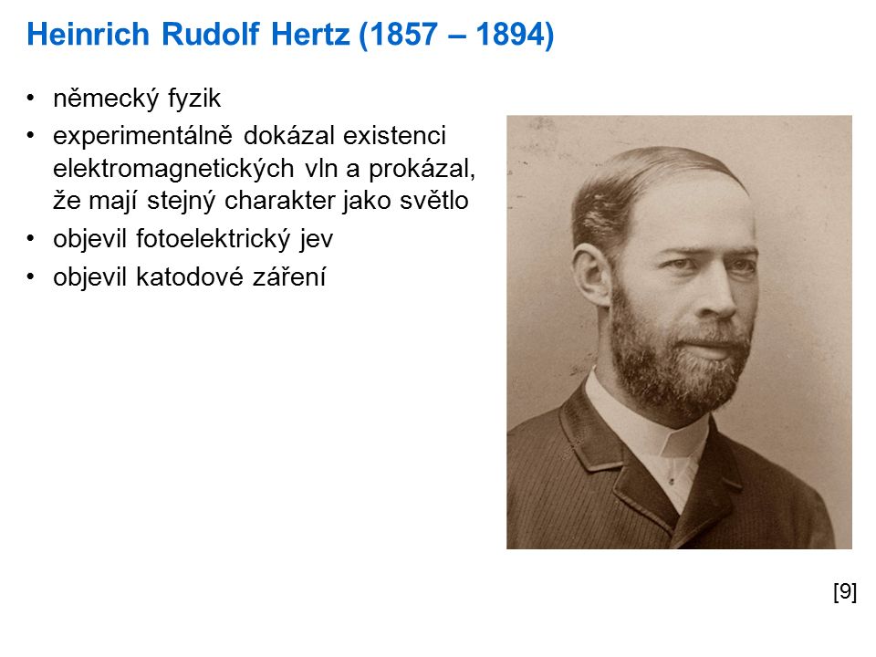 Heinrich Rudolf Hertz (1857 – 1894) [9] německý fyzik experimentálně dokázal existenci elektromagnetických vln a prokázal, že mají stejný charakter jako světlo objevil fotoelektrický jev objevil katodové záření