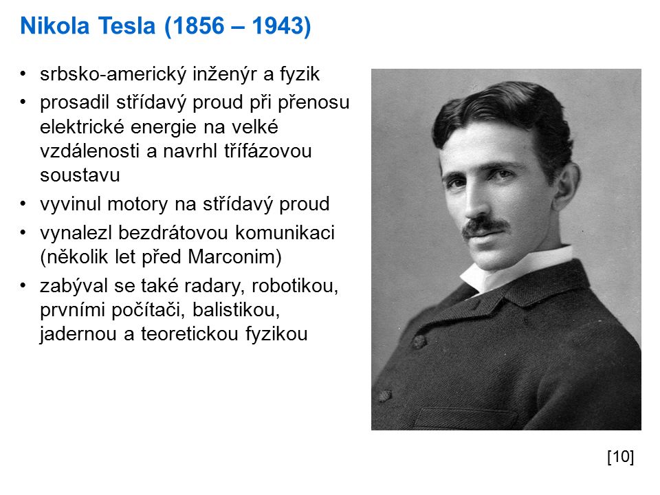 Nikola Tesla (1856 – 1943) [10] srbsko-americký inženýr a fyzik prosadil střídavý proud při přenosu elektrické energie na velké vzdálenosti a navrhl třífázovou soustavu vyvinul motory na střídavý proud vynalezl bezdrátovou komunikaci (několik let před Marconim) zabýval se také radary, robotikou, prvními počítači, balistikou, jadernou a teoretickou fyzikou