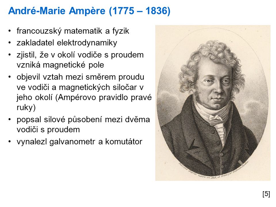 André-Marie Ampère (1775 – 1836) [5] francouzský matematik a fyzik zakladatel elektrodynamiky zjistil, že v okolí vodiče s proudem vzniká magnetické pole objevil vztah mezi směrem proudu ve vodiči a magnetických siločar v jeho okolí (Ampérovo pravidlo pravé ruky) popsal silové působení mezi dvěma vodiči s proudem vynalezl galvanometr a komutátor