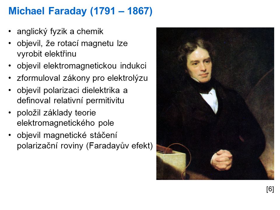 Michael Faraday (1791 – 1867) [6] anglický fyzik a chemik objevil, že rotací magnetu lze vyrobit elektřinu objevil elektromagnetickou indukci zformuloval zákony pro elektrolýzu objevil polarizaci dielektrika a definoval relativní permitivitu položil základy teorie elektromagnetického pole objevil magnetické stáčení polarizační roviny (Faradayův efekt)