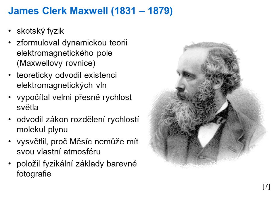 James Clerk Maxwell (1831 – 1879) [7] skotský fyzik zformuloval dynamickou teorii elektromagnetického pole (Maxwellovy rovnice) teoreticky odvodil existenci elektromagnetických vln vypočítal velmi přesně rychlost světla odvodil zákon rozdělení rychlostí molekul plynu vysvětlil, proč Měsíc nemůže mít svou vlastní atmosféru položil fyzikální základy barevné fotografie
