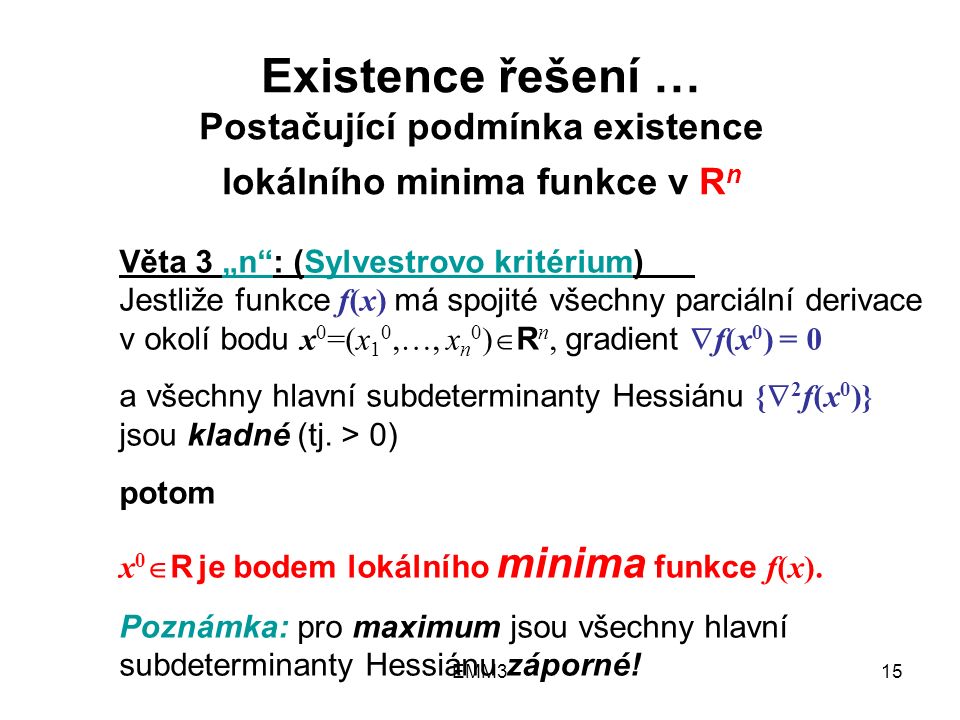 EMM315 Existence řešení … Postačující podmínka existence lokálního minima funkce v R n Věta 3 „n : (Sylvestrovo kritérium) Jestliže funkce f(x) má spojité všechny parciální derivace v okolí bodu x 0 =(x 1 0,…, x n 0 )  R n, gradient  f(x 0 ) = 0 a všechny hlavní subdeterminanty Hessiánu {  2 f(x 0 )} jsou kladné (tj.
