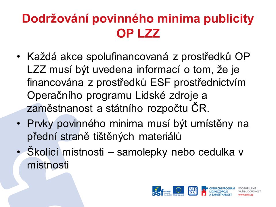 Dodržování povinného minima publicity OP LZZ Každá akce spolufinancovaná z prostředků OP LZZ musí být uvedena informací o tom, že je financována z prostředků ESF prostřednictvím Operačního programu Lidské zdroje a zaměstnanost a státního rozpočtu ČR.