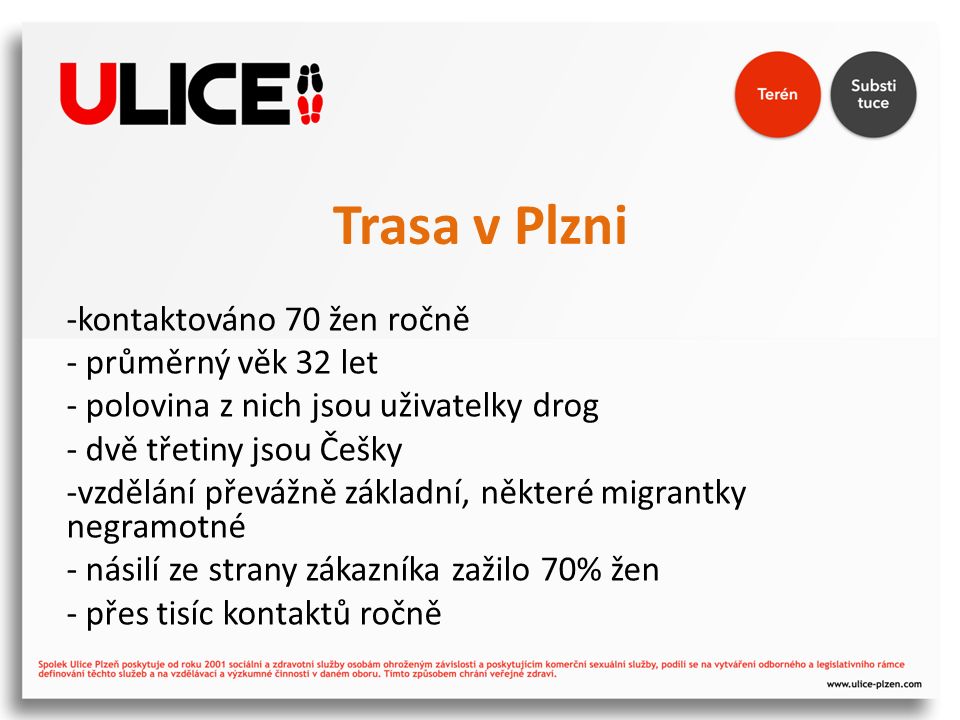 Trasa v Plzni -kontaktováno 70 žen ročně - průměrný věk 32 let - polovina z nich jsou uživatelky drog - dvě třetiny jsou Češky -vzdělání převážně základní, některé migrantky negramotné - násilí ze strany zákazníka zažilo 70% žen - přes tisíc kontaktů ročně