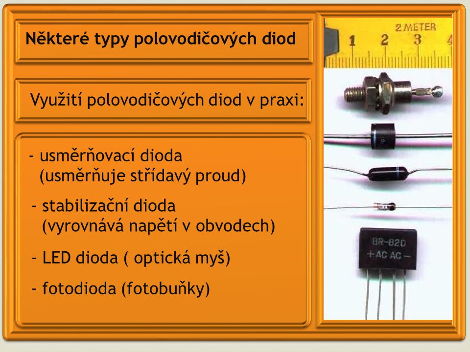 Některé typy polovodičových diod Využití polovodičových diod v praxi: - usměrňovací dioda (usměrňuje střídavý proud) - LED dioda ( optická myš) - fotodioda (fotobuňky) - stabilizační dioda (vyrovnává napětí v obvodech)