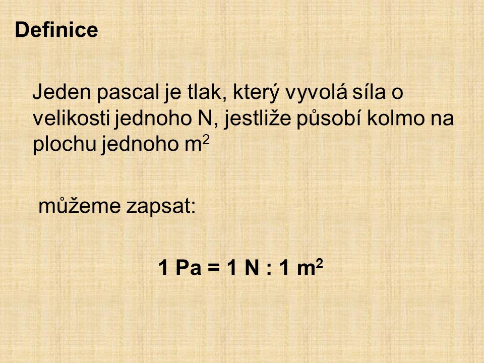 Definice Jeden pascal je tlak, který vyvolá síla o velikosti jednoho N, jestliže působí kolmo na plochu jednoho m 2 můžeme zapsat: 1 Pa = 1 N : 1 m 2