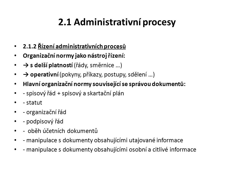 2.1 Administrativní procesy Řízení administrativních procesů Organizační normy jako nástroj řízení: → s delší platností (řády, směrnice …) → operativní (pokyny, příkazy, postupy, sdělení …) Hlavní organizační normy související se správou dokumentů: - spisový řád + spisový a skartační plán - statut - organizační řád - podpisový řád - oběh účetních dokumentů - manipulace s dokumenty obsahujícími utajované informace - manipulace s dokumenty obsahujícími osobní a citlivé informace