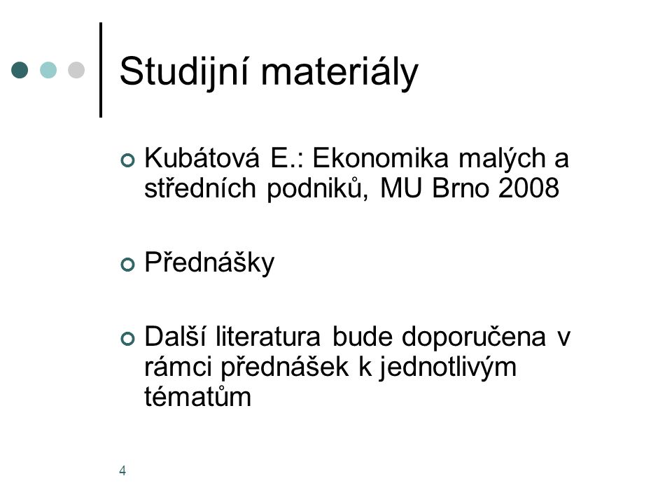 4 Studijní materiály Kubátová E.: Ekonomika malých a středních podniků, MU Brno 2008 Přednášky Další literatura bude doporučena v rámci přednášek k jednotlivým tématům