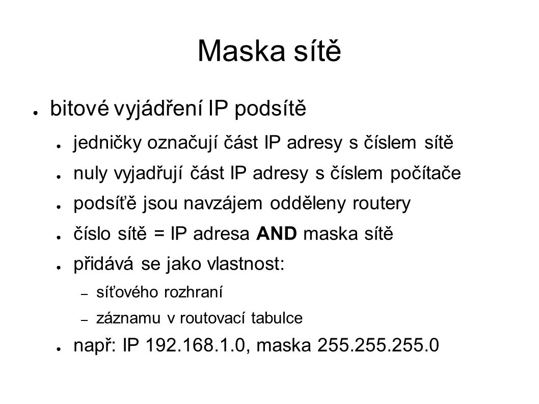 Maska sítě ● bitové vyjádření IP podsítě ● jedničky označují část IP adresy s číslem sítě ● nuly vyjadřují část IP adresy s číslem počítače ● podsíťě jsou navzájem odděleny routery ● číslo sítě = IP adresa AND maska sítě ● přidává se jako vlastnost: – síťového rozhraní – záznamu v routovací tabulce ● např: IP , maska