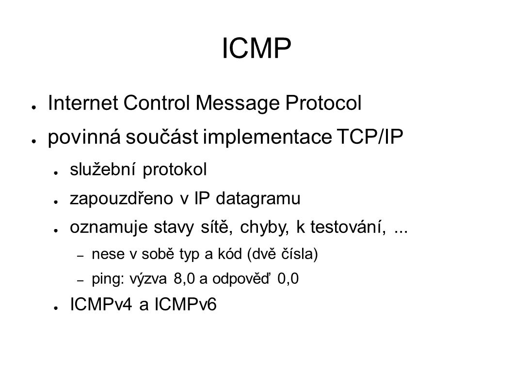 ICMP ● Internet Control Message Protocol ● povinná součást implementace TCP/IP ● služební protokol ● zapouzdřeno v IP datagramu ● oznamuje stavy sítě, chyby, k testování,...