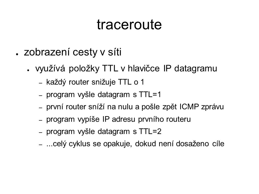 traceroute ● zobrazení cesty v síti ● využívá položky TTL v hlavičce IP datagramu – každý router snižuje TTL o 1 – program vyšle datagram s TTL=1 – první router sníží na nulu a pošle zpět ICMP zprávu – program vypíše IP adresu prvního routeru – program vyšle datagram s TTL=2 –...celý cyklus se opakuje, dokud není dosaženo cíle