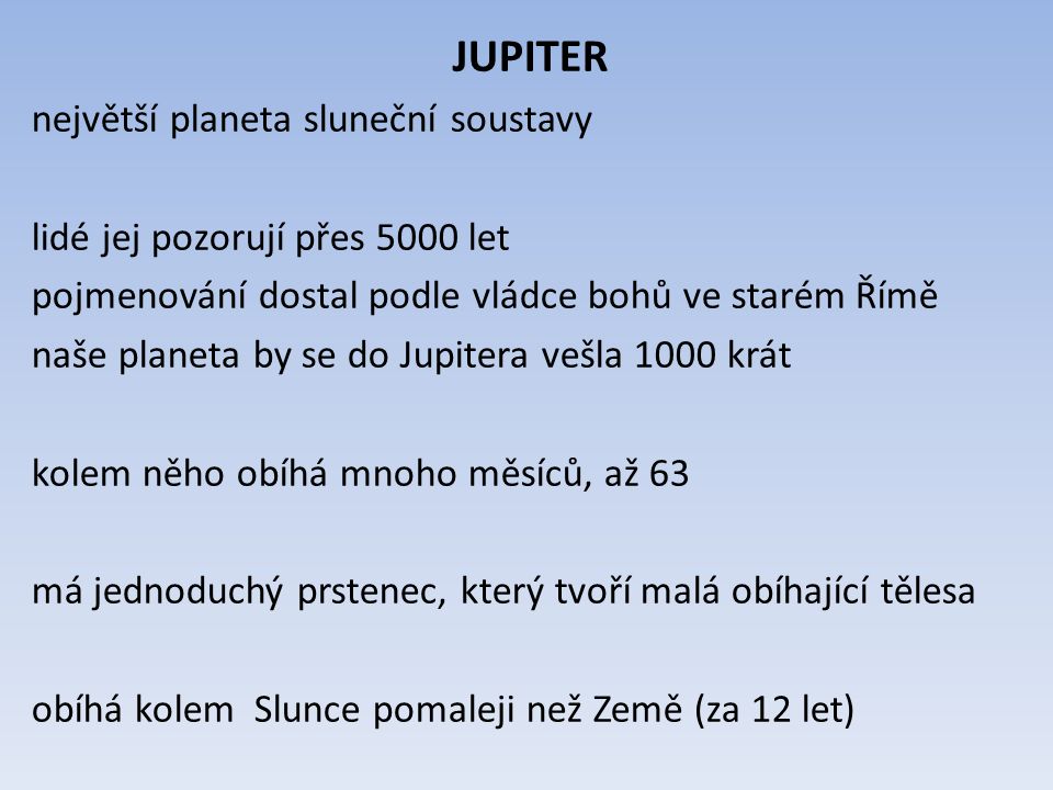 JUPITER největší planeta sluneční soustavy lidé jej pozorují přes 5000 let pojmenování dostal podle vládce bohů ve starém Římě naše planeta by se do Jupitera vešla 1000 krát kolem něho obíhá mnoho měsíců, až 63 má jednoduchý prstenec, který tvoří malá obíhající tělesa obíhá kolem Slunce pomaleji než Země (za 12 let)
