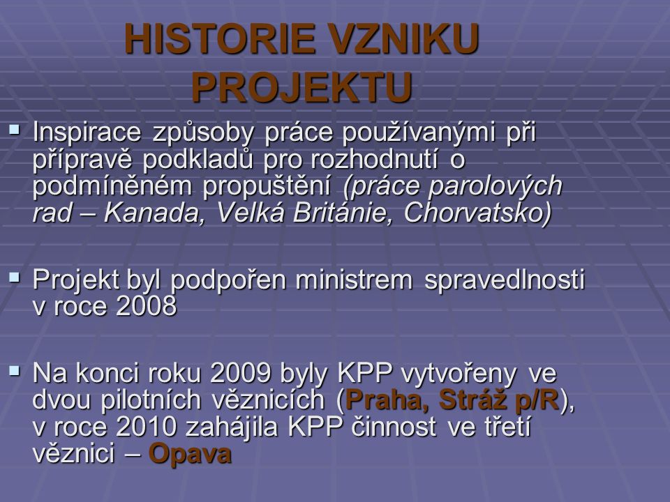 HISTORIE VZNIKU PROJEKTU  Inspirace způsoby práce používanými při přípravě podkladů pro rozhodnutí o podmíněném propuštění (práce parolových rad – Kanada, Velká Británie, Chorvatsko)  Projekt byl podpořen ministrem spravedlnosti v roce 2008  Na konci roku 2009 byly KPP vytvořeny ve dvou pilotních věznicích (Praha, Stráž p/R), v roce 2010 zahájila KPP činnost ve třetí věznici – Opava
