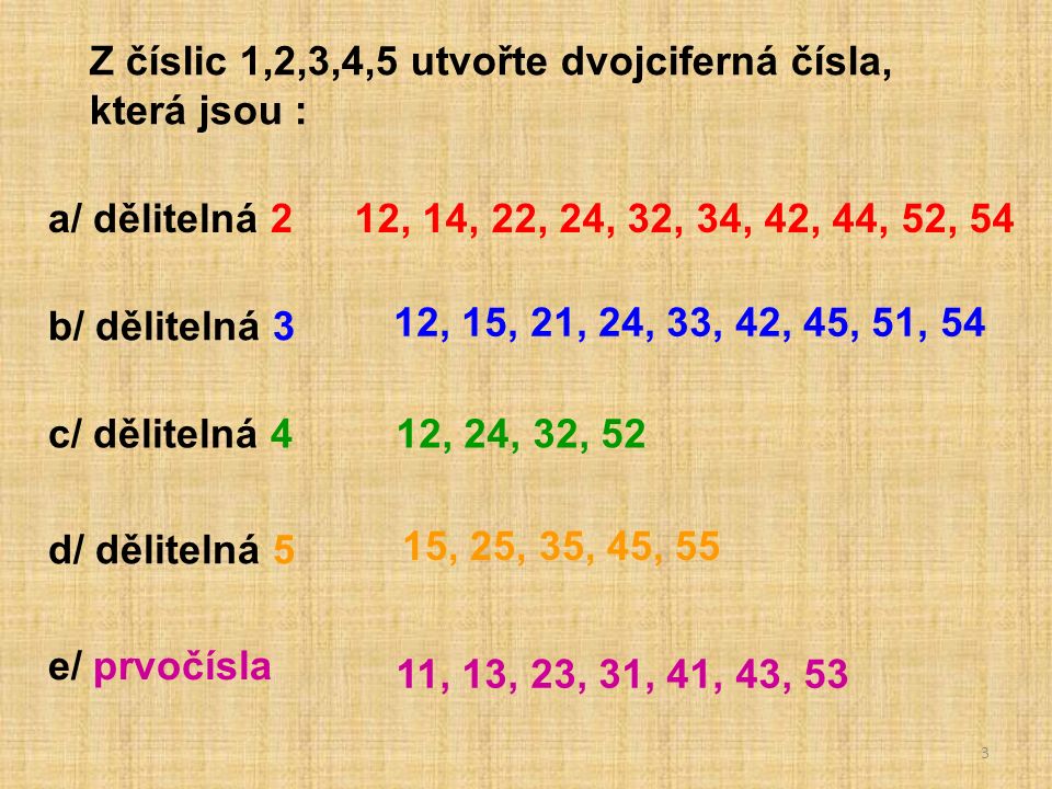 3 Z číslic 1,2,3,4,5 utvořte dvojciferná čísla, která jsou : a/ dělitelná 2 b/ dělitelná 3 c/ dělitelná 4 d/ dělitelná 5 e/ prvočísla 12, 14, 22, 24, 32, 34, 42, 44, 52, 54 12, 15, 21, 24, 33, 42, 45, 51, 54 12, 24, 32, 52 15, 25, 35, 45, 55 11, 13, 23, 31, 41, 43, 53