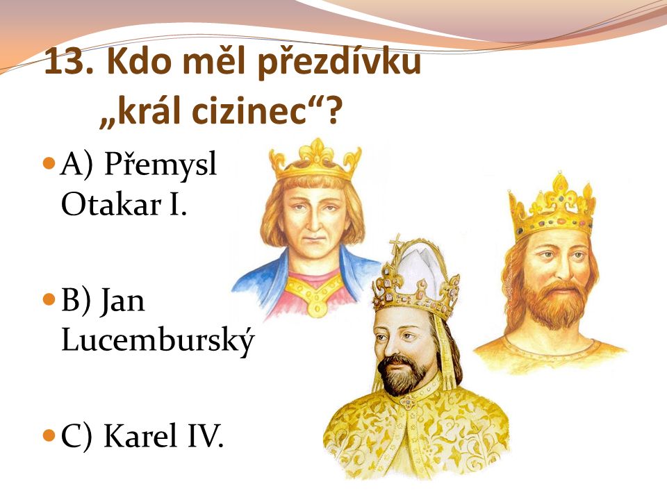 13. Kdo měl přezdívku „král cizinec A) Přemysl Otakar I. B) Jan Lucemburský C) Karel IV.