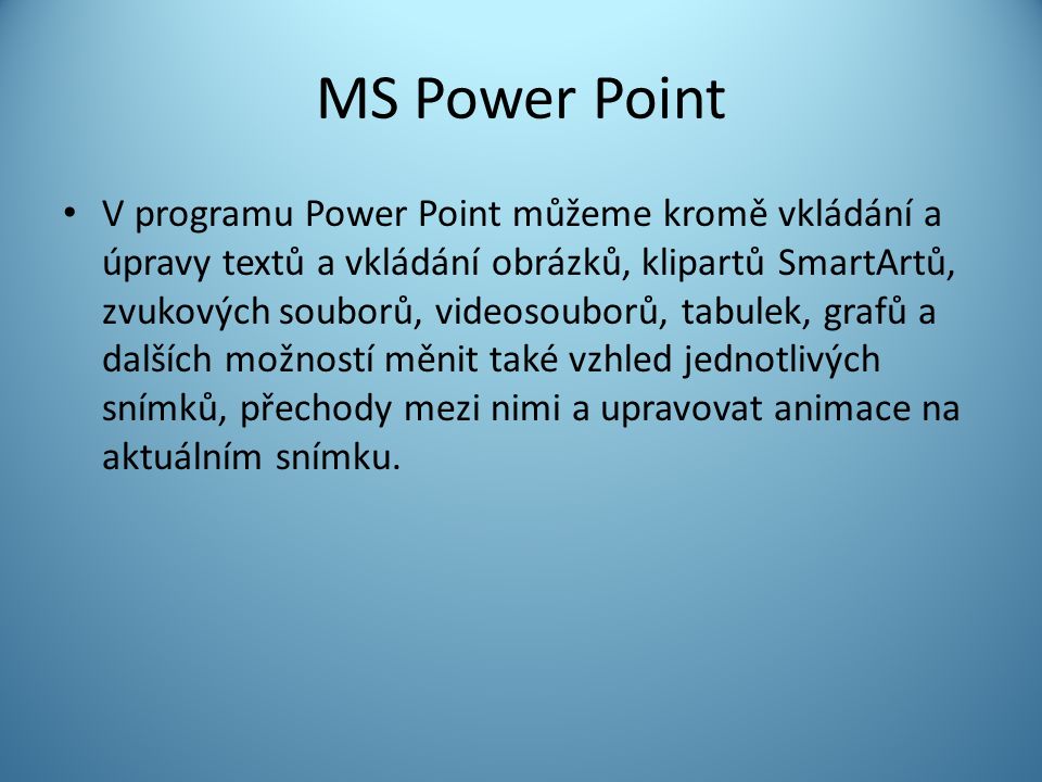 MS Power Point V programu Power Point můžeme kromě vkládání a úpravy textů a vkládání obrázků, klipartů SmartArtů, zvukových souborů, videosouborů, tabulek, grafů a dalších možností měnit také vzhled jednotlivých snímků, přechody mezi nimi a upravovat animace na aktuálním snímku.