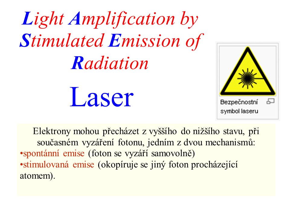 Laser Light Amplification by Stimulated Emission of Radiation Elektrony mohou přecházet z vyššího do nižšího stavu, při současném vyzáření fotonu, jedním z dvou mechanismů: spontánní emise (foton se vyzáří samovolně) stimulovaná emise (okopíruje se jiný foton procházející atomem).