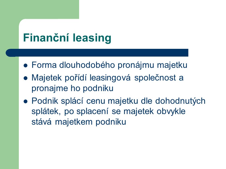 Finanční leasing Forma dlouhodobého pronájmu majetku Majetek pořídí leasingová společnost a pronajme ho podniku Podnik splácí cenu majetku dle dohodnutých splátek, po splacení se majetek obvykle stává majetkem podniku