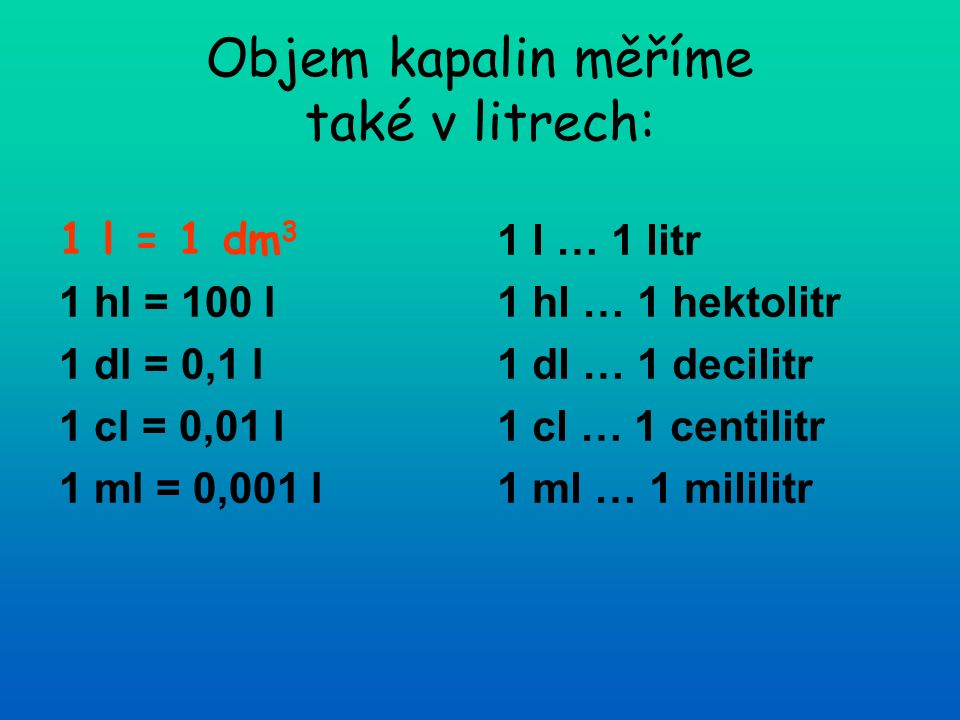 Objem kapalin měříme také v litrech: 1 l = 1 dm 3 1 hl = 100 l 1 dl = 0,1 l 1 cl = 0,01 l 1 ml = 0,001 l 1 l … 1 litr 1 hl … 1 hektolitr 1 dl … 1 decilitr 1 cl … 1 centilitr 1 ml … 1 mililitr