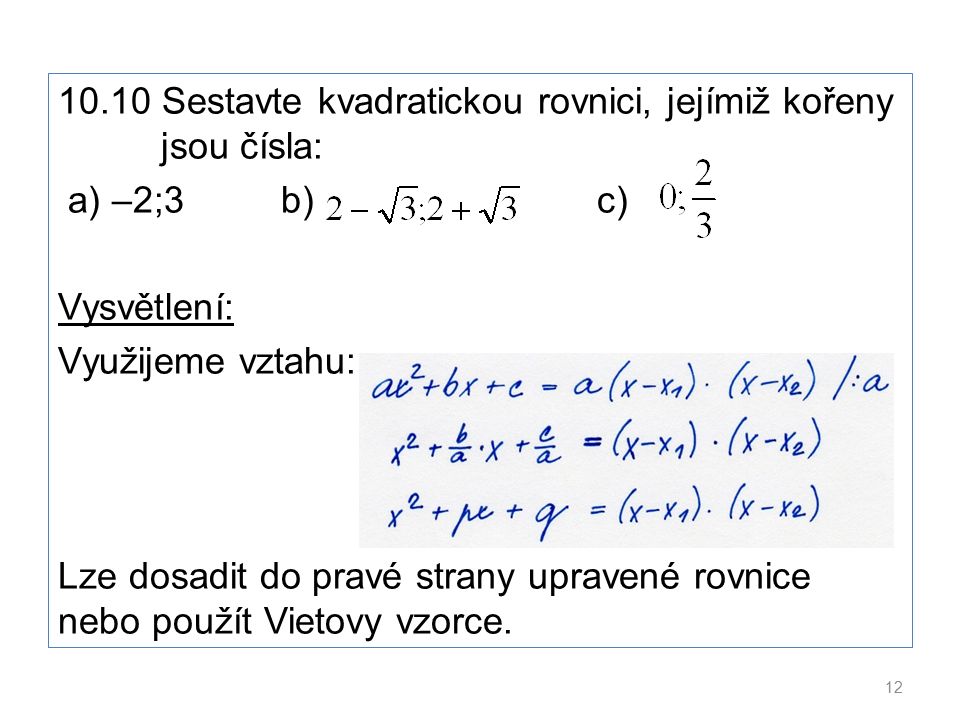 10.10 Sestavte kvadratickou rovnici, jejímiž kořeny jsou čísla: a) –2;3 b) c) Vysvětlení: Využijeme vztahu: Lze dosadit do pravé strany upravené rovnice nebo použít Vietovy vzorce.