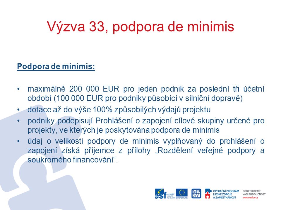 Výzva 33, podpora de minimis Podpora de minimis: maximálně EUR pro jeden podnik za poslední tři účetní období ( EUR pro podniky působící v silniční dopravě) dotace až do výše 100% způsobilých výdajů projektu podniky podepisují Prohlášení o zapojení cílové skupiny určené pro projekty, ve kterých je poskytována podpora de minimis údaj o velikosti podpory de minimis vyplňovaný do prohlášení o zapojení získá příjemce z přílohy „Rozdělení veřejné podpory a soukromého financování .