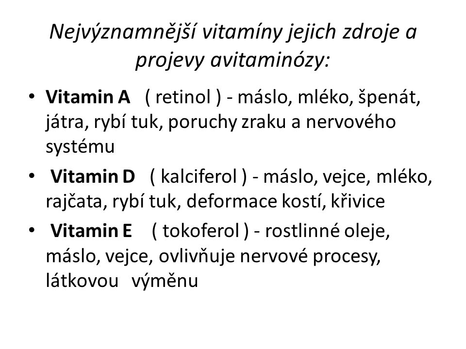 Nejvýznamnější vitamíny jejich zdroje a projevy avitaminózy: Vitamin A ( retinol ) - máslo, mléko, špenát, játra, rybí tuk, poruchy zraku a nervového systému Vitamin D ( kalciferol ) - máslo, vejce, mléko, rajčata, rybí tuk, deformace kostí, křivice Vitamin E ( tokoferol ) - rostlinné oleje, máslo, vejce, ovlivňuje nervové procesy, látkovou výměnu