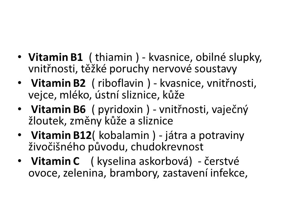 Vitamin B1 ( thiamin ) - kvasnice, obilné slupky, vnitřnosti, těžké poruchy nervové soustavy Vitamin B2 ( riboflavin ) - kvasnice, vnitřnosti, vejce, mléko, ústní sliznice, kůže Vitamin B6 ( pyridoxin ) - vnitřnosti, vaječný žloutek, změny kůže a sliznice Vitamin B12( kobalamin ) - játra a potraviny živočišného původu, chudokrevnost Vitamin C ( kyselina askorbová) - čerstvé ovoce, zelenina, brambory, zastavení infekce,