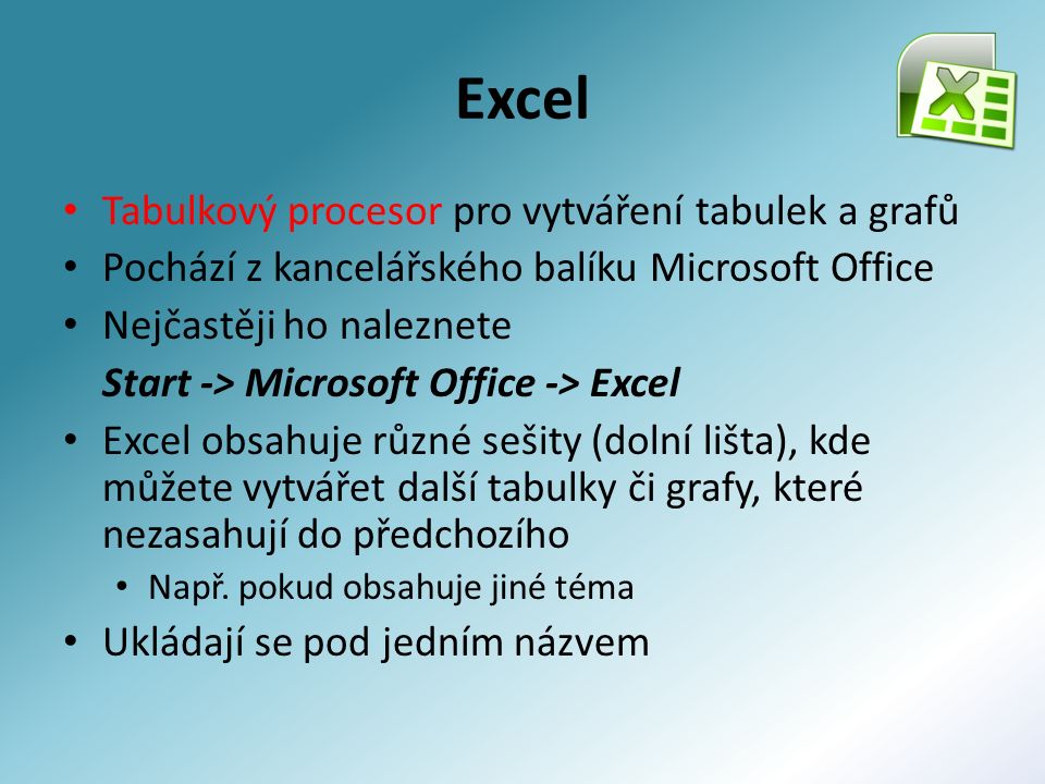 Excel Tabulkový procesor pro vytváření tabulek a grafů Pochází z kancelářského balíku Microsoft Office Nejčastěji ho naleznete Start -> Microsoft Office -> Excel Excel obsahuje různé sešity (dolní lišta), kde můžete vytvářet další tabulky či grafy, které nezasahují do předchozího Např.